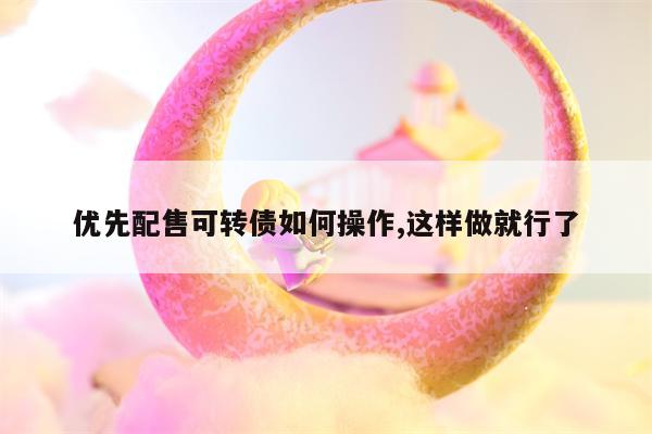 优先配售可转债如何操作,这样做就行了