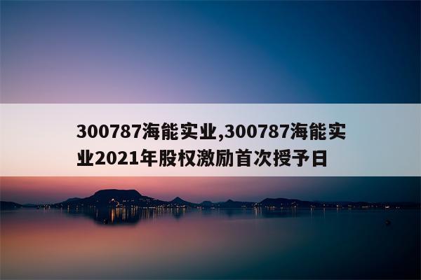 300787海能实业,300787海能实业2021年股权激励首次授予日