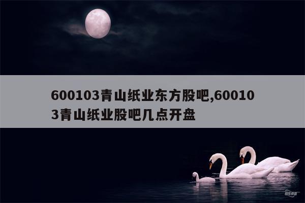 600103青山纸业东方股吧,600103青山纸业股吧几点开盘