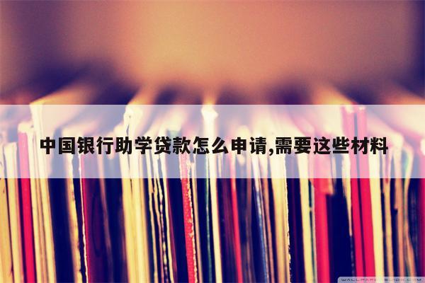 中国银行助学贷款怎么申请,需要这些材料