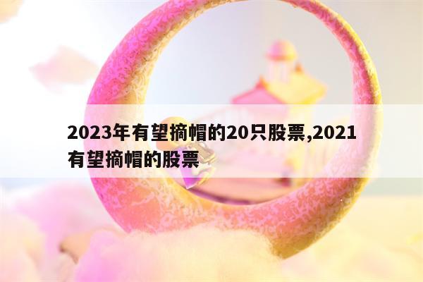 2023年有望摘帽的20只股票,2021有望摘帽的股票