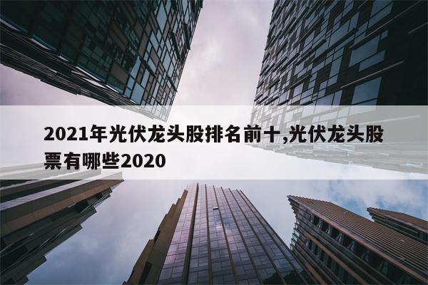 2021年光伏龙头股排名前十,光伏龙头股票有哪些2020