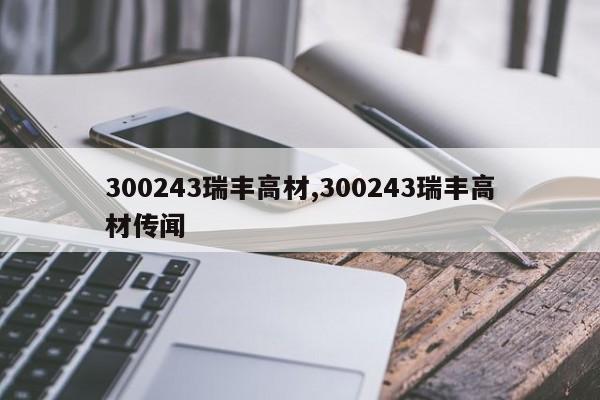 300243瑞丰高材,300243瑞丰高材传闻