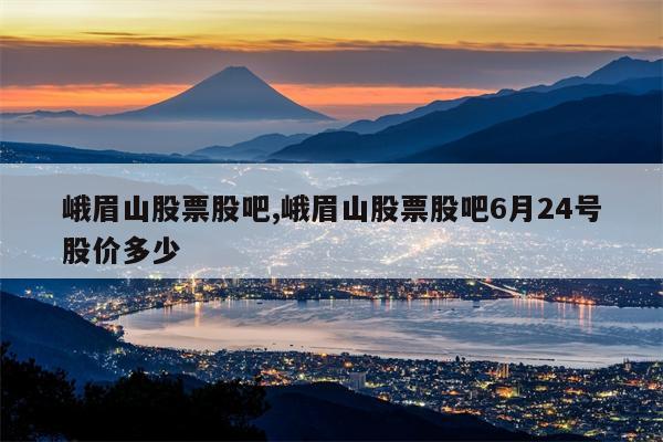 峨眉山股票股吧,峨眉山股票股吧6月24号股价多少