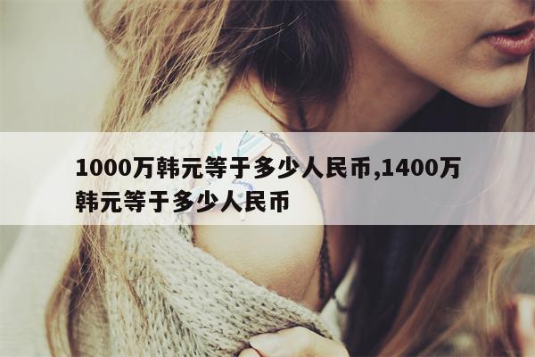 1000万韩元等于多少人民币,1400万韩元等于多少人民币