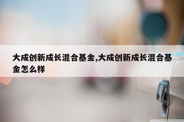 大成创新成长混合基金,大成创新成长混合基金怎么样