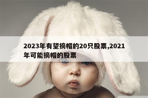 2023年有望摘帽的20只股票,2021年可能摘帽的股票