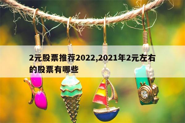 2元股票推荐2022,2021年2元左右的股票有哪些