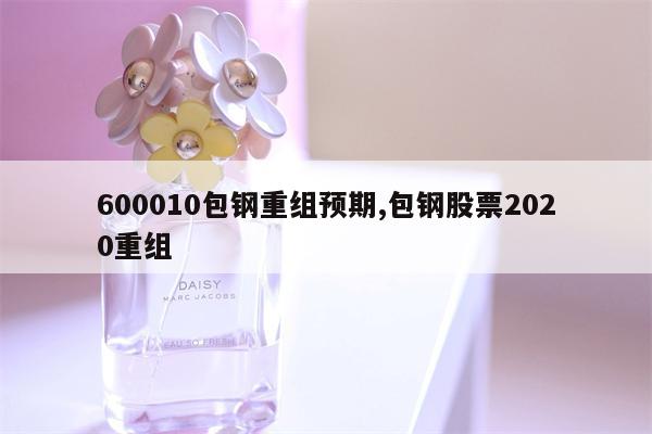 600010包钢重组预期,包钢股票2020重组