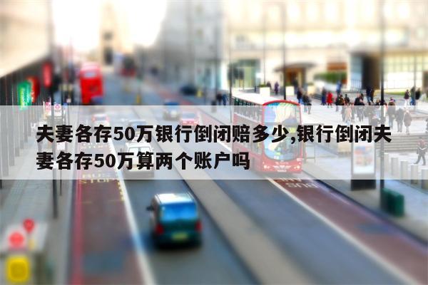 夫妻各存50万银行倒闭赔多少,银行倒闭夫妻各存50万算两个账户吗