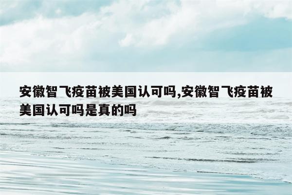 安徽智飞疫苗被美国认可吗,安徽智飞疫苗被美国认可吗是真的吗