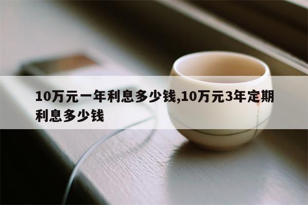 10万元一年利息多少钱,10万元3年定期利息多少钱