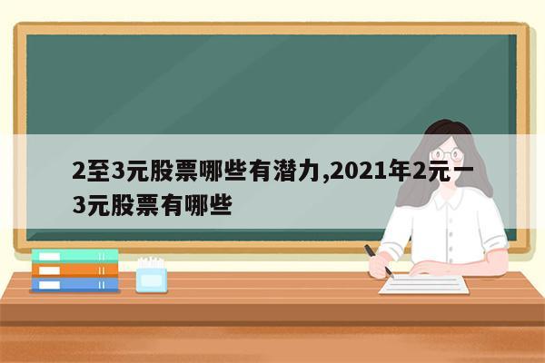 2至3元股票哪些有潜力,2021年2元一3元股票有哪些