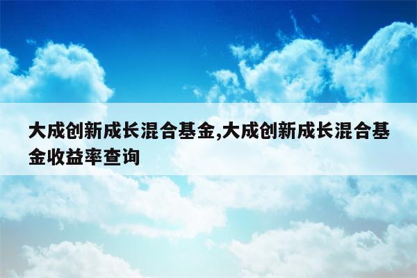 大成创新成长混合基金,大成创新成长混合基金收益率查询