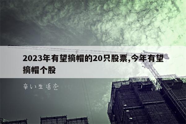 2023年有望摘帽的20只股票,今年有望摘帽个股