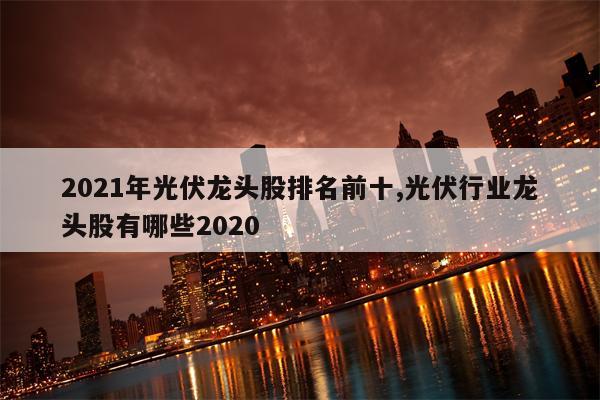 2021年光伏龙头股排名前十,光伏行业龙头股有哪些2020