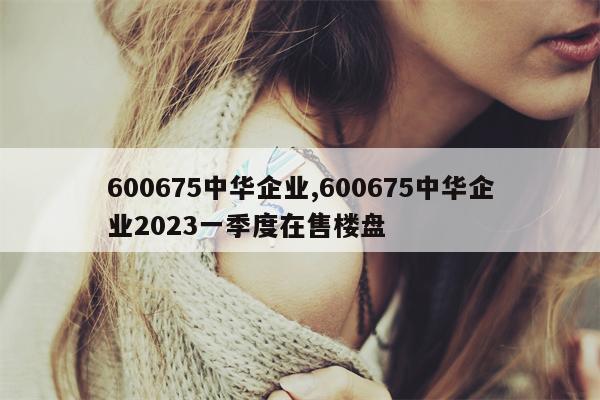 600675中华企业,600675中华企业2023一季度在售楼盘