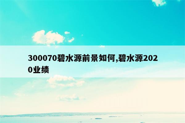 300070碧水源前景如何,碧水源2020业绩