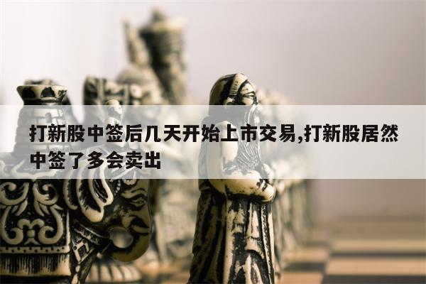 打新股中签后几天开始上市交易,打新股居然中签了多会卖出