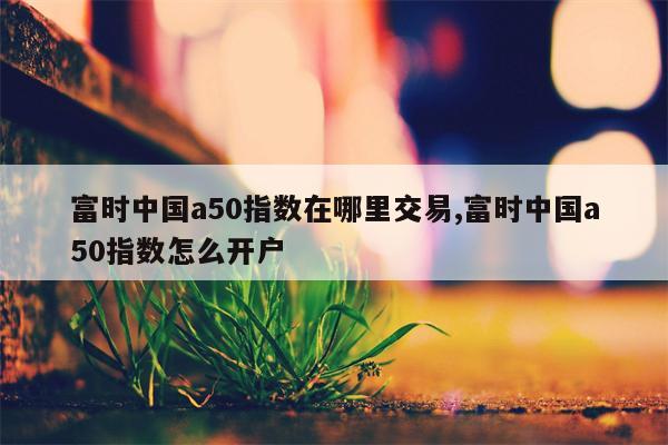 富时中国a50指数在哪里交易,富时中国a50指数怎么开户