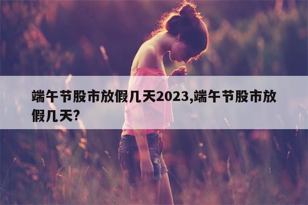 端午节股市放假几天2023,端午节股市放假几天?