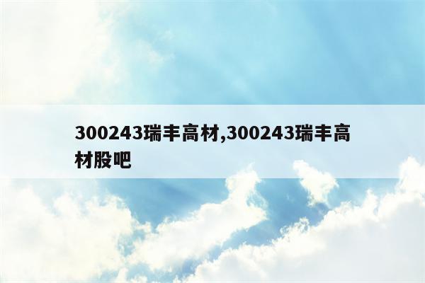 300243瑞丰高材,300243瑞丰高材股吧