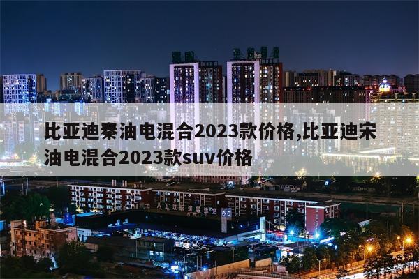 比亚迪秦油电混合2023款价格,比亚迪宋油电混合2023款suv价格