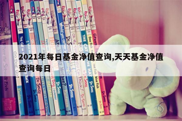 2021年每日基金净值查询,天天基金净值查询每日