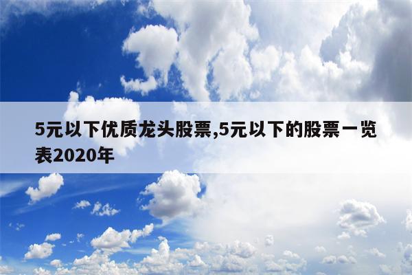 5元以下优质龙头股票,5元以下的股票一览表2020年