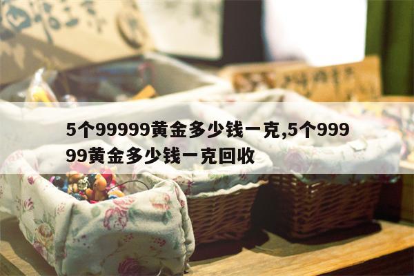 5个99999黄金多少钱一克,5个99999黄金多少钱一克回收