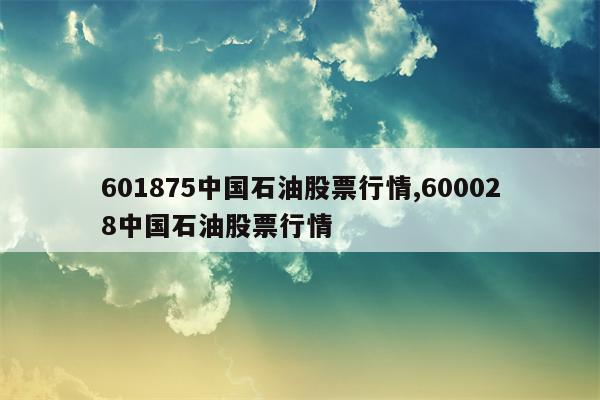 601875中国石油股票行情,600028中国石油股票行情