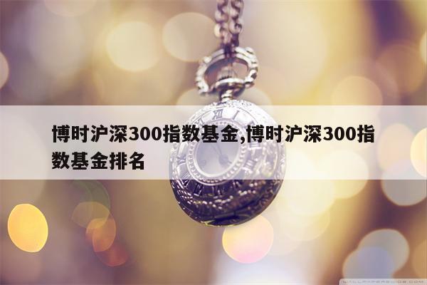 博时沪深300指数基金,博时沪深300指数基金排名