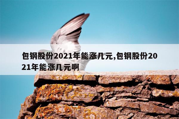 包钢股份2021年能涨几元,包钢股份2021年能涨几元啊