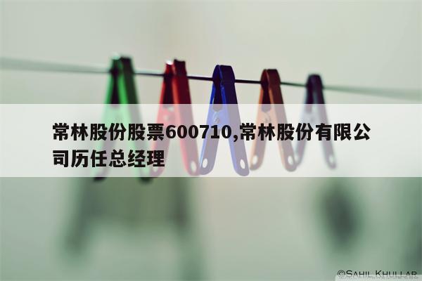 常林股份股票600710,常林股份有限公司历任总经理