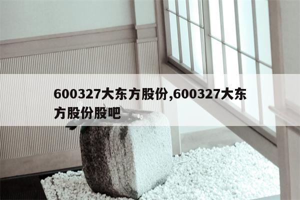 600327大东方股份,600327大东方股份股吧