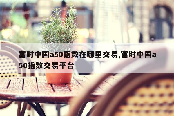 富时中国a50指数在哪里交易,富时中国a50指数交易平台