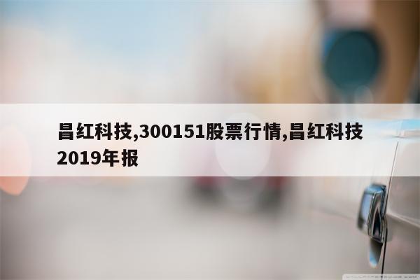 昌红科技,300151股票行情,昌红科技2019年报