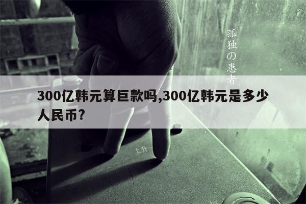 300亿韩元算巨款吗,300亿韩元是多少人民币?