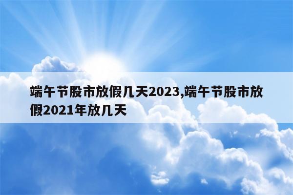 端午节股市放假几天2023,端午节股市放假2021年放几天