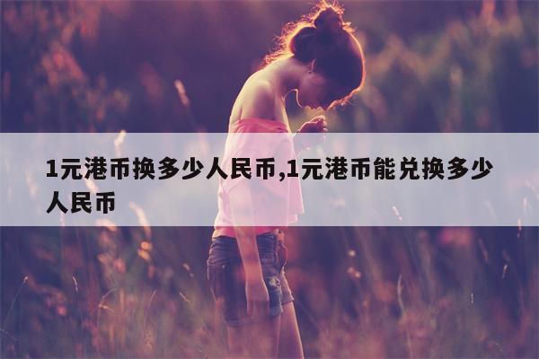 1元港币换多少人民币,1元港币能兑换多少人民币