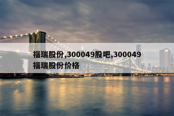 福瑞股份,300049股吧,300049福瑞股份价格