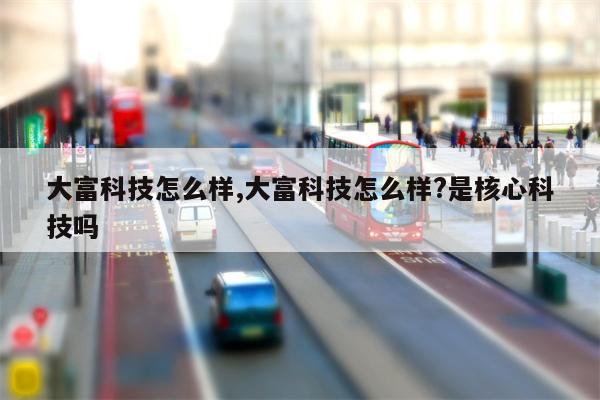 大富科技怎么样,大富科技怎么样?是核心科技吗