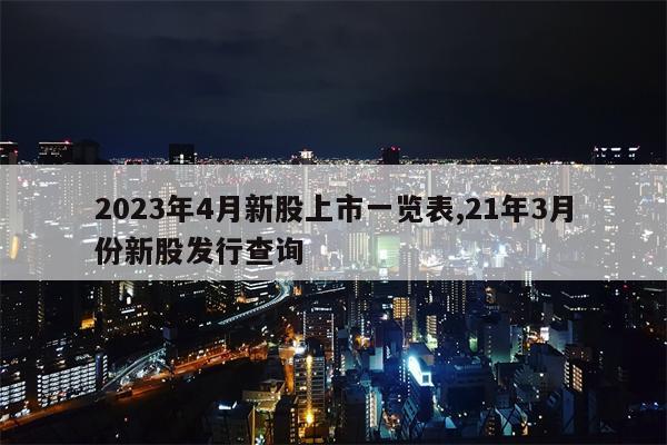 2023年4月新股上市一览表,21年3月份新股发行查询