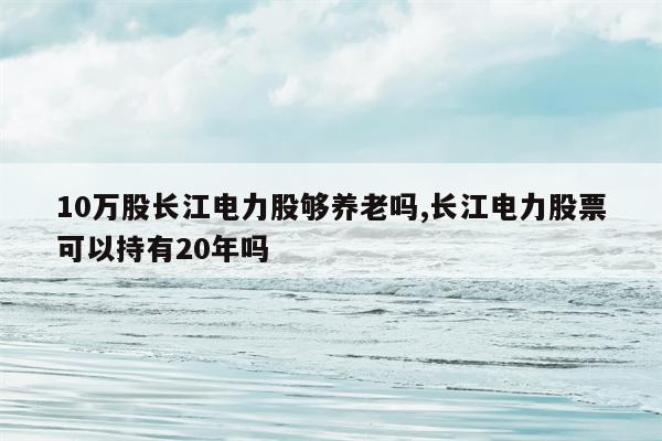 10万股长江电力股够养老吗,长江电力股票可以持有20年吗