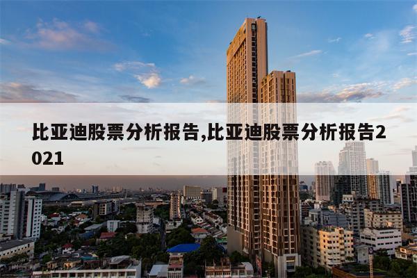 比亚迪股票分析报告,比亚迪股票分析报告2021