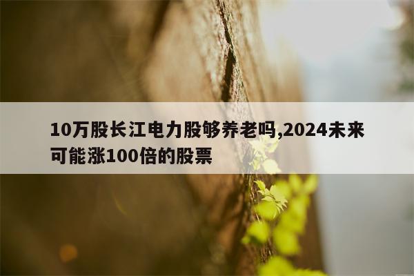 10万股长江电力股够养老吗,2024未来可能涨100倍的股票