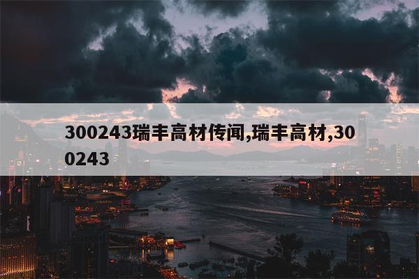 300243瑞丰高材传闻,瑞丰高材,300243