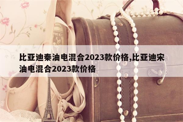 比亚迪秦油电混合2023款价格,比亚迪宋油电混合2023款价格