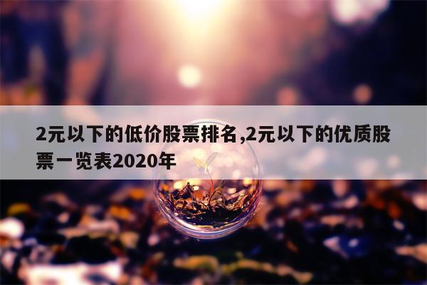 2元以下的低价股票排名,2元以下的优质股票一览表2020年