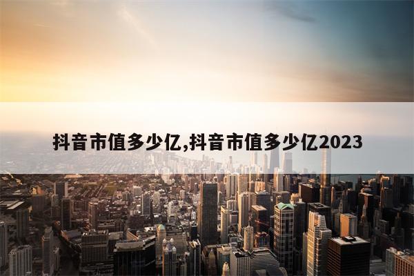 抖音市值多少亿,抖音市值多少亿2023